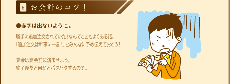 5.お会計のコツ！ 赤字は出ないように。勝手に追加注文されていた！なんてこともよくある話。「追加注文は幹事に一言！」とみんなに予め伝えておこう！集金は宴会前に済ませよう。終了後だと何かとバタバタするので。