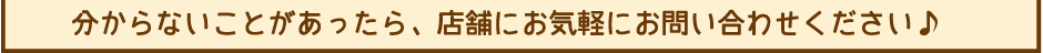 分からないことがあったら、店舗にお気軽にお問い合わせください。