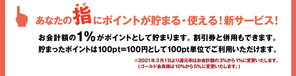 あなたの指にポイントが貯まる・使える！新サービス!お会計額の１%がポイントとして貯まります。 割引券と併用もできます。貯まったポイントは100pt=100円として100pt単位でご利用いただけます。※2021年3月1日より還元率はお会計額の3％から1％に変更いたします。(ゴールド会員様は10％から5%に変更いたします。)