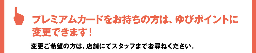プレミアムカードをお持ちの方は、ゆびポイントに変更できます！変更ご希望の方は、店舗にてスタッフまでお尋ねください。