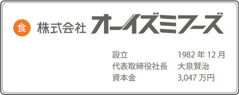 株式会社オーイズミフーズ 設立1982年 12月 代表取締役大泉 賢治 資本金3,047万円。 株式会社オーイズミ(東証一部上場) 設立1968年 8月 代表取締役大泉 政治 資本金10億690万円。